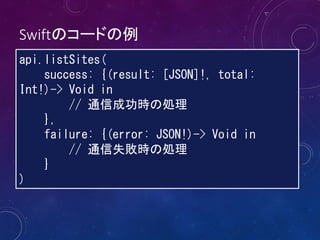 Swiftのコードの例
api.listSites(
success: {(result: [JSON]!, total:
Int!)-> Void in
// 通信成功時の処理
},
failure: {(error: JSON!)-> Void in
// 通信失敗時の処理
}
)
 