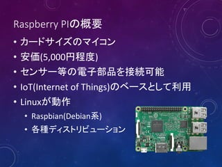 Raspberry PIの概要
• カードサイズのマイコン
• 安価(5,000円程度)
• センサー等の電子部品を接続可能
• IoT(Internet of Things)のベースとして利用
• Linuxが動作
• Raspbian(Debian系)
• 各種ディストリビューション
 