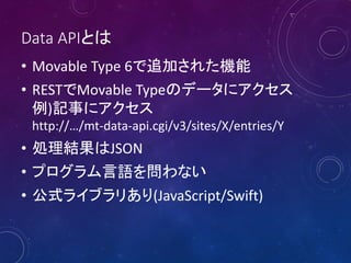 Data APIとは
• Movable Type 6で追加された機能
• RESTでMovable Typeのデータにアクセス
例)記事にアクセス
http://…/mt-data-api.cgi/v3/sites/X/entries/Y
• 処理結果はJSON
• プログラム言語を問わない
• 公式ライブラリあり(JavaScript/Swift)
 