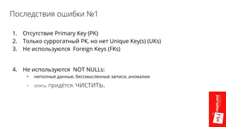 Последствия ошибки №1
1. Отсутствие Primary Key (PK)
2. Только суррогатный PK, но нет Unique Key(s) (UKs)
3. Не используются Foreign Keys (FKs)
4. Не используются NOT NULLs:
• неполные данные, бессмысленные записи, аномалии
• опять. придётся. чистить.
 