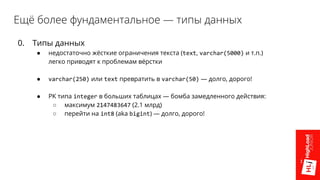 Ещё более фундаментальное — типы данных
0. Типы данных
● недостаточно жёсткие ограничения текста (text, varchar(5000) и т.п.)
легко приводят к проблемам вёрстки
● varchar(250) или text превратить в varchar(50) — долго, дорого!
● PK типа integer в больших таблицах — бомба замедленного действия:
○ максимум 2147483647 (2.1 млрд)
○ перейти на int8 (aka bigint) — долго, дорого!
 