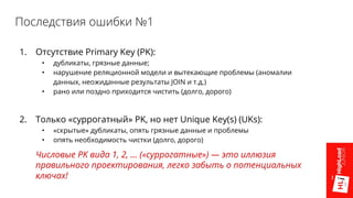 Последствия ошибки №1
1. Отсутствие Primary Key (PK):
• дубликаты, грязные данные;
• нарушение реляционной модели и вытекающие проблемы (аномалии
данных, неожиданные результаты JOIN и т.д.)
• рано или поздно приходится чистить (долго, дорого)
2. Только «суррогатный» PK, но нет Unique Key(s) (UKs):
• «скрытые» дубликаты, опять грязные данные и проблемы
• опять необходимость чистки (долго, дорого)
Числовые PK вида 1, 2, … («суррогатные») — это иллюзия
правильного проектирования, легко забыть о потенциальных
ключах!
 