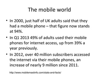 The mobile world
• In 2000, just half of UK adults said that they
had a mobile phone – that figure now stands
at 94%.
• In Q1 2013 49% of adults used their mobile
phones for internet access, up from 39% a
year previously.
• In 2012, over 40 million subscribers accessed
the internet via their mobile phones, an
increase of nearly 9 million since 2011.
http://www.mobilemastinfo.com/stats-and-facts/
 