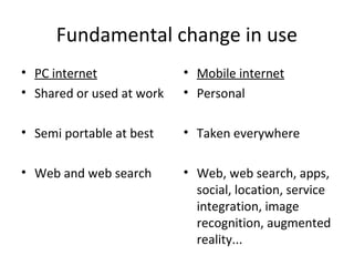 Fundamental change in use
• PC internet
• Shared or used at work
• Semi portable at best
• Web and web search
• Mobile internet
• Personal
• Taken everywhere
• Web, web search, apps,
social, location, service
integration, image
recognition, augmented
reality...
 