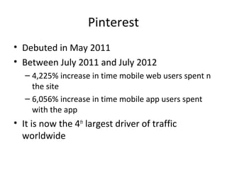 Pinterest
• Debuted in May 2011
• Between July 2011 and July 2012
– 4,225% increase in time mobile web users spent n
the site
– 6,056% increase in time mobile app users spent
with the app
• It is now the 4th
largest driver of traffic
worldwide
 