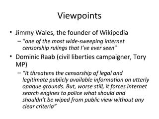 Viewpoints
• Jimmy Wales, the founder of Wikipedia
– “one of the most wide-sweeping internet
censorship rulings that I’ve ever seen”
• Dominic Raab (civil liberties campaigner, Tory
MP)
– “It threatens the censorship of legal and
legitimate publicly available information on utterly
opaque grounds. But, worse still, it forces internet
search engines to police what should and
shouldn’t be wiped from public view without any
clear criteria”
 