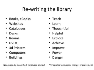 Re-writing the library
• Books, eBooks
• Websites
• Catalogues
• Desks
• Rooms
• DVDs
• 3d Printers
• Computers
• Buildings
• Teach
• Learn
• Thoughtful
• Helpful
• Explore
• Achieve
• Improve
• Power
• Danger
Nouns can be quantified, measured and cut Verbs refer to impacts, change, improvement
 