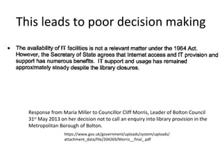 This leads to poor decision making
Response from Maria Miller to Councillor Cliff Morris, Leader of Bolton Council
31st
May 2013 on her decision not to call an enquiry into library provision in the
Metropolitan Borough of Bolton.
https://www.gov.uk/government/uploads/system/uploads/
attachment_data/file/204269/Morris__final_.pdf
 