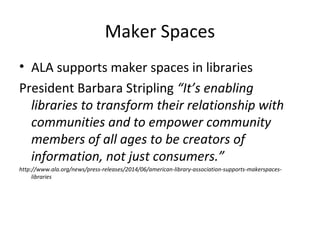 Maker Spaces
• ALA supports maker spaces in libraries
President Barbara Stripling “It’s enabling
libraries to transform their relationship with
communities and to empower community
members of all ages to be creators of
information, not just consumers.”
http://www.ala.org/news/press-releases/2014/06/american-library-association-supports-makerspaces-
libraries
 