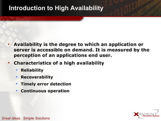 Introduction to High Availability Availability is the degree to which an application or server is accessible on demand. It is measured by the perception of an applications end user. Characteristics of a high availability Reliability Recoverability Timely error detection  Continuous operation 