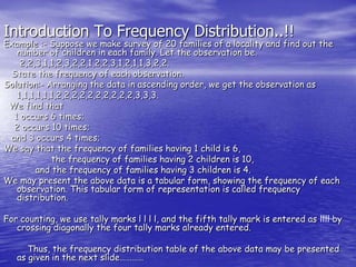 Introduction To Frequency Distribution..!!
Example :- Suppose we make survey of 20 families of a locality and find out the
number of children in each family. Let the observation be.
2,2,3,1,1,2,3,2,2,1,2,2,3,1,2,1,1,3,2,2.
State the frequency of each observation.
Solution:- Arranging the data in ascending order, we get the observation as
1,1,1,1,1,1,2,2,2,2,2,2,2,2,2,2,3,3,3.
We find that
1 occurs 6 times;
2 occurs 10 times;
and 3 occurs 4 times;
We say that the frequency of families having 1 child is 6,
the frequency of families having 2 children is 10,
and the frequency of families having 3 children is 4.
We may present the above data is a tabular form, showing the frequency of each
observation. This tabular form of representation is called frequency
distribution.
For counting, we use tally marks l l l l, and the fifth tally mark is entered as llll by
crossing diagonally the four tally marks already entered.
Thus, the frequency distribution table of the above data may be presented
as given in the next slide…………
 