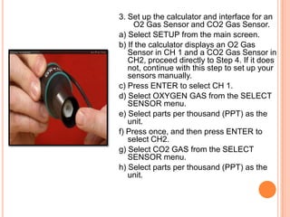 3. Set up the calculator and interface for an
     O2 Gas Sensor and CO2 Gas Sensor.
a) Select SETUP from the main screen.
b) If the calculator displays an O2 Gas
   Sensor in CH 1 and a CO2 Gas Sensor in
   CH2, proceed directly to Step 4. If it does
   not, continue with this step to set up your
   sensors manually.
c) Press ENTER to select CH 1.
d) Select OXYGEN GAS from the SELECT
   SENSOR menu.
e) Select parts per thousand (PPT) as the
   unit.
f) Press once, and then press ENTER to
   select CH2.
g) Select CO2 GAS from the SELECT
   SENSOR menu.
h) Select parts per thousand (PPT) as the
   unit.
 