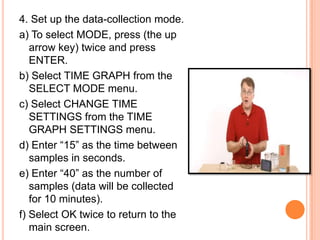 4. Set up the data-collection mode.
a) To select MODE, press (the up
   arrow key) twice and press
   ENTER.
b) Select TIME GRAPH from the
   SELECT MODE menu.
c) Select CHANGE TIME
   SETTINGS from the TIME
   GRAPH SETTINGS menu.
d) Enter “15” as the time between
   samples in seconds.
e) Enter “40” as the number of
   samples (data will be collected
   for 10 minutes).
f) Select OK twice to return to the
   main screen.
 