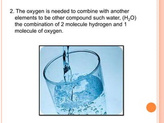 2. The oxygen is needed to combine with another
  elements to be other compound such water, (H2O)
  the combination of 2 molecule hydrogen and 1
  molecule of oxygen.
 