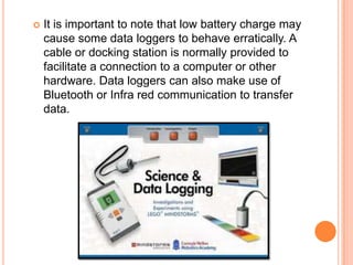    It is important to note that low battery charge may
    cause some data loggers to behave erratically. A
    cable or docking station is normally provided to
    facilitate a connection to a computer or other
    hardware. Data loggers can also make use of
    Bluetooth or Infra red communication to transfer
    data.
 