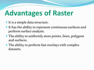 Advantages of Raster
 It is a simple data structure.
 It has the ability to represent continuous surfaces and
perform surface analysis.
 The ability to uniformly store points, lines, polygons
and surfaces.
 The ability to perform fast overlays with complex
datasets.
 