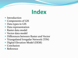 Index
 Introduction
 Components of GIS
 Data types in GIS
 Data representation
 Raster data model
 Vector data model
 Differences between Raster and Vector
 Triangulated Irregular Network (TIN)
 Digital Elevation Model (DEM)
 Conclusion
 Reference
 