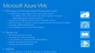  VM hosted on Microsoft Azure Infrastructure (“IaaS”)
• From Microsoft images (gallery) or your own images (custom)
SQL 2008R2 / 2012 / 2014 / 2016 / 2017 Web / Standard / Enterprise
Images refreshed with latest version, SP, CU
• Windows Server 2008 R2 / 2012 R2 / 2016, Linux RHEL / Ubuntu
• Fast provisioning (~10 minutes).
• Accessible via RDP and Powershell
• Full compatibility with SQL Server “Box” software
 Pay per use
• Per minute (only when running)
• Cost depends on size and licensing
• EA customers can use existing SQL licenses (BYOL)
• Network: only outgoing (not incoming)
• Storage: only used (not allocated)
 Elasticity
• 1 core / 2 GB mem / 1 TB   128 cores / 3.5 TB mem / 256 TB
 