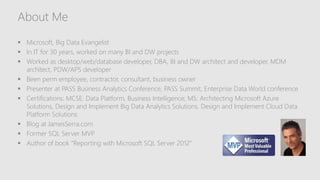 About Me
 Microsoft, Big Data Evangelist
 In IT for 30 years, worked on many BI and DW projects
 Worked as desktop/web/database developer, DBA, BI and DW architect and developer, MDM
architect, PDW/APS developer
 Been perm employee, contractor, consultant, business owner
 Presenter at PASS Business Analytics Conference, PASS Summit, Enterprise Data World conference
 Certifications: MCSE: Data Platform, Business Intelligence; MS: Architecting Microsoft Azure
Solutions, Design and Implement Big Data Analytics Solutions, Design and Implement Cloud Data
Platform Solutions
 Blog at JamesSerra.com
 Former SQL Server MVP
 Author of book “Reporting with Microsoft SQL Server 2012”
 