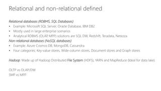 Relational and non-relational defined
Relational databases (RDBMS, SQL Databases)
• Example: Microsoft SQL Server, Oracle Database, IBM DB2
• Mostly used in large enterprise scenarios
• Analytical RDBMS (OLAP, MPP) solutions are SQL DW, Redshift, Teradata, Netezza
Non-relational databases (NoSQL databases)
• Example: Azure Cosmos DB, MongoDB, Cassandra
• Four categories: Key-value stores, Wide-column stores, Document stores and Graph stores
Hadoop: Made up of Hadoop Distributed File System (HDFS), YARN and MapReduce (Ideal for data lake)
OLTP vs OLAP/DW
SMP vs MPP
 