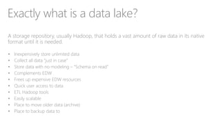 Exactly what is a data lake?
A storage repository, usually Hadoop, that holds a vast amount of raw data in its native
format until it is needed.
• Inexpensively store unlimited data
• Collect all data “just in case”
• Store data with no modeling – “Schema on read”
• Complements EDW
• Frees up expensive EDW resources
• Quick user access to data
• ETL Hadoop tools
• Easily scalable
• Place to move older data (archive)
• Place to backup data to
 