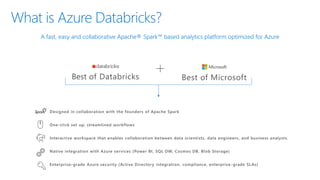 What is Azure Databricks?
A fast, easy and collaborative Apache® Spark™ based analytics platform optimized for Azure
Best of Databricks Best of Microsoft
Designed in collaboration with the founders of Apache Spark
One-click set up; streamlined workflows
Interactive workspace that enables collaboration between data scientists, data engineers, and business analysts.
Native integration with Azure services (Power BI, SQL DW, Cosmos DB, Blob Storage)
Enterprise-grade Azure security (Active Directory integration, compliance, enterprise -grade SLAs)
 