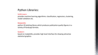 Python Libraries:
SciKit-Learn:
provides machine learning algorithms: classification, regression, clustering,
model validation etc.
Matplotlib:
python 2D plotting library which produces publication quality figures in a
variety of hardcopy formats.
Seaborn:
based on matplotlib, provides high level interface for drawing attractive
statistical graphics
 