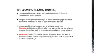 Unsupervised Machine Learning:
 Unsupervised learning is where you only have input data (X) and no
corresponding output variables.
 The goal for unsupervised learning is to model the underlying structure or
distribution in the data in order to learn more about the data.
 Unsupervised learning problems can be further grouped into:
Clustering: A clustering problem is where you want to discover the inherent
groupings in the data, such as grouping customers by purchasing behavior.
 Association: An association rule learning problem is where you want to
discover rules that describe large portions of your data, such as people that
buy X also tend to buy Y.
 