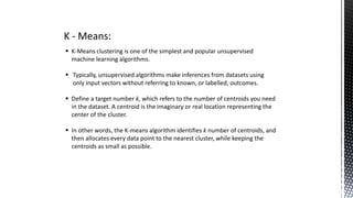 K - Means:
 K-Means clustering is one of the simplest and popular unsupervised
machine learning algorithms.
 Typically, unsupervised algorithms make inferences from datasets using
only input vectors without referring to known, or labelled, outcomes.
 Define a target number k, which refers to the number of centroids you need
in the dataset. A centroid is the imaginary or real location representing the
center of the cluster.
 In other words, the K-means algorithm identifies k number of centroids, and
then allocates every data point to the nearest cluster, while keeping the
centroids as small as possible.
 