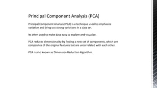 Principal Component Analysis (PCA)
Principal Component Analysis (PCA) is a technique used to emphasize
variation and bring out strong variations in a data set.
Its often used to make data easy to explore and visualize.
PCA reduces dimensionality by finding a new set of components, which are
composites of the original features but are uncorrelated with each other.
PCA is also known as Dimension Reduction Algorithm.
 