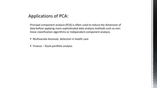 Applications of PCA:
Principal component analysis (PCA) is often used to reduce the dimension of
data before applying more sophisticated data analysis methods such as non-
linear classification algorithms or independent component analysis.
 Multivariate Anomaly detection in health care.
 Finance – Stock portfolio analysis
 