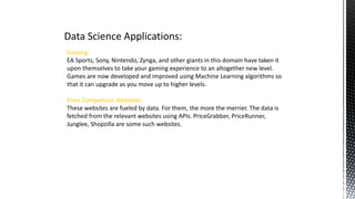 Data Science Applications:
Gaming:
EA Sports, Sony, Nintendo, Zynga, and other giants in this domain have taken it
upon themselves to take your gaming experience to an altogether new level.
Games are now developed and improved using Machine Learning algorithms so
that it can upgrade as you move up to higher levels.
Price Comparison Websites:
These websites are fueled by data. For them, the more the merrier. The data is
fetched from the relevant websites using APIs. PriceGrabber, PriceRunner,
Junglee, Shopzilla are some such websites.
 