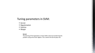 Tuning parameters in SVM:
 Kernel:
 Regularization
 Gamma
 Margin
Kernel:
The learning of the hyperplane in linear SVM is done by transforming the
problem using some linear algebra. This is where the kernel plays role.
 