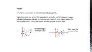 Margin:
A margin is a separation of line to the closest class points.
A good margin is one where this separation is larger for both the classes. Images
below gives to visual example of good and bad margin. A good margin allows the
points to be in their respective classes without crossing to other class.
 