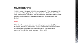 Neural Networks:
Which is better—computer or brain? Ask most people if they want a brain like
a computer and they'd probably jump at the chance. But look at the kind of
work scientists have been doing over the last couple of decades and you'll find
many of them have been trying hard to make their computers more like
brains!
How?
With the help of neural networks—computer programs assembled from
hundreds, thousands, or millions of artificial brain cells that learn and behave
in a remarkably similar way to human brains. What exactly are neural
networks? How do they work? Let's take a closer look!
 