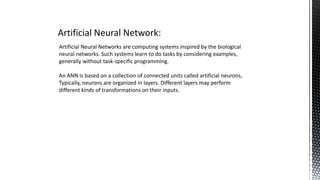 Artificial Neural Network:
Artificial Neural Networks are computing systems inspired by the biological
neural networks. Such systems learn to do tasks by considering examples,
generally without task-specific programming.
An ANN is based on a collection of connected units called artificial neurons,
Typically, neurons are organized in layers. Different layers may perform
different kinds of transformations on their inputs.
 