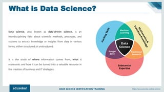 DATA SCIENCE CERTIFICATION TRAINING https://www.edureka.co/data-science
Data science, also known as data-driven science, is an
interdisciplinary field about scientific methods, processes, and
systems to extract knowledge or insights from data in various
forms, either structured or unstructured.
It is the study of where information comes from, what it
represents and how it can be turned into a valuable resource in
the creation of business and IT strategies.
What is Data Science?
 