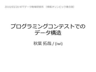 2010/03/20 NTTデータ駒場研修所 （情報オリンピック春合宿）




   プログラミングコンテストでの
        データ構造
              秋葉 拓哉 / (iwi)
 