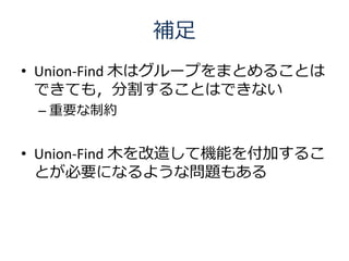 補足
• Union-Find 木はグループをまとめることは
  できても，分割することはできない
 – 重要な制約


• Union-Find 木を改造して機能を付加するこ
  とが必要になるような問題もある
 