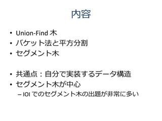 内容
• Union-Find 木
• バケット法と平方分割
• セグメント木

• 共通点：自分で実装するデータ構造
• セグメント木が中心
 – IOI でのセグメント木の出題が非常に多い
 