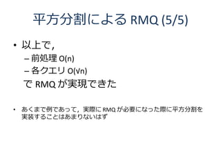 平方分割による RMQ (5/5)
• 以上で，
 – 前処理 O(n)
 – 各クエリ O(√n)
 で RMQ が実現できた

• あくまで例であって，実際に RMQ が必要になった際に平方分割を
  実装することはあまりないはず
 