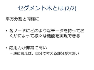 セグメント木とは (2/2)
平方分割と同様に

• 各ノードにどのようなデータを持ってお
  くかによって様々な機能を実現できる

• 応用力が非常に高い
 – 逆に言えば，自分で考える部分が大きい
 