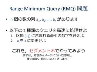 Range Minimum Query (RMQ) 問題
• n 個の数の列 a1, a2, ..., an があります

• 以下の 2 種類のクエリを高速に処理せよ
  1. 区間 [i, j] に含まれる最小の数字を答えよ
  2. ai を x に変更せよ

  これを，セグメント木でやってみよう
       まずは，処理のイメージについて説明し，
        後で細かい実装について話します．
 