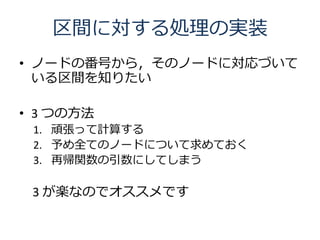 区間に対する処理の実装
• ノードの番号から，そのノードに対応づいて
  いる区間を知りたい

• 3 つの方法
 1. 頑張って計算する
 2. 予め全てのノードについて求めておく
 3. 再帰関数の引数にしてしまう

 3 が楽なのでオススメです
 