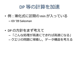 DP 等の計算を加速
• 例：漸化式に区間の min が入っている
 – IOI ‘09 Salesman


• DP の方針をまず考えて
 – 「こんな処理が高速にできれば高速になる」
 – クエリの問題に帰着し，データ構造を考える
 