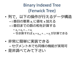 Binary Indexed Tree
           (Fenwick Tree)
• 列で，以下の操作が行えるデータ構造
 – i 番目の要素 ai に値を x 加える
 – i 番目までの数の和を計算する
  • a1 + a2 + ... + ai
  • 引き算すれば ai + ai+1 + ... + aj が計算できる

• 非常に簡単に実装できる
 – セグメント木でも同様の機能が実現可
• 是非調べてみて下さい
 