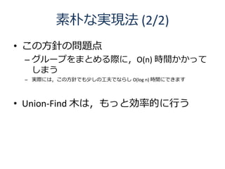 素朴な実現法 (2/2)
• この方針の問題点
 – グループをまとめる際に，O(n) 時間かかって
   しまう
 – 実際には，この方針でも少しの工夫でならし O(log n) 時間にできます




• Union-Find 木は，もっと効率的に行う
 