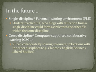  Single-discipline/ Personal learning environment (PLE)
   Student-teacher (ST) who blogs with reflection from a
    single discipline could form a circle with the other STs
    within the same discipline
 Cross-discipline/ Computer-supported collaborative
 learning (CSCL)
   ST can collaborate by sharing resources/ reflections with
    the other disciplines (e.g. Chinese x English; Science x
    Liberal Studies)
 