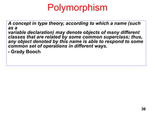 Polymorphism
36
A concept in type theory, according to which a name (such
as a
variable declaration) may denote objects of many different
classes that are related by some common superclass; thus,
any object denoted by this name is able to respond to some
common set of operations in different ways.
- Grady Booch
 