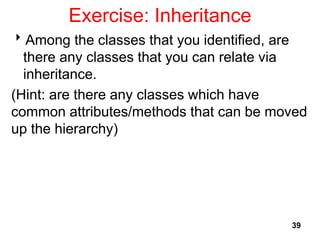 Exercise: Inheritance
39
Among the classes that you identified, are
there any classes that you can relate via
inheritance.
(Hint: are there any classes which have
common attributes/methods that can be moved
up the hierarchy)
 